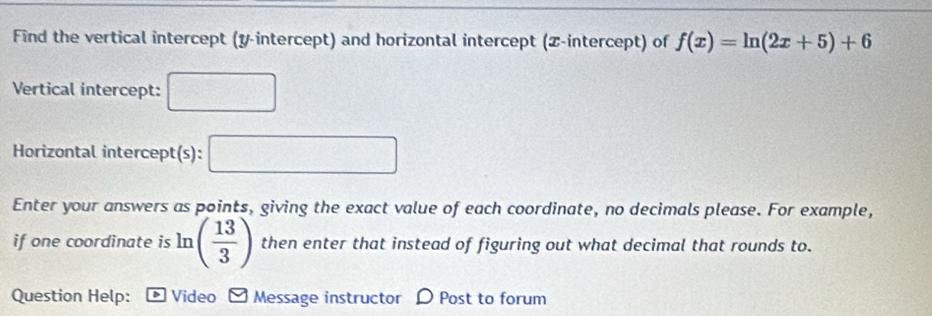 Find the vertical intercept (y-intercept) and horizontal intercept (Z -intercept) of f(x)=ln (2x+5)+6
Vertical intercept: □ 
Horizontal intercept(s): □ 
Enter your answers as points, giving the exact value of each coordinate, no decimals please. For example, 
if one coordinate is ln ( 13/3 ) then enter that instead of figuring out what decimal that rounds to. 
Question Help: Video Message instructor D Post to forum