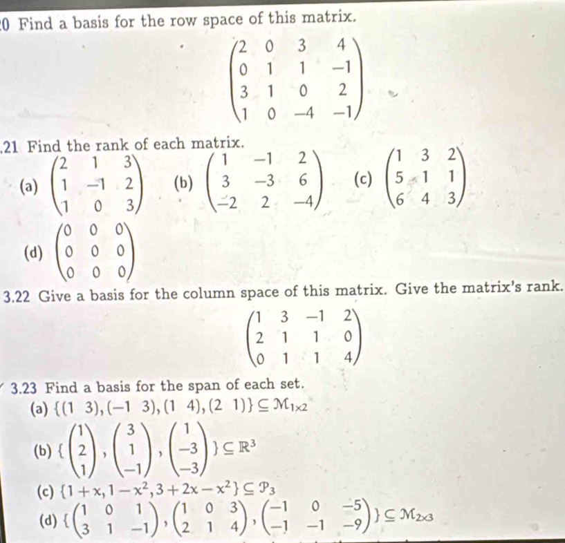 Find a basis for the row space of this matrix.
beginpmatrix 2&0&3&4 0&1&1&-1 3&1&0&2 1&0&-4&-1endpmatrix
21 Find the rank of each matrix. 
(a) beginpmatrix 2&1&3 1&-1&2 1&0&3endpmatrix (b) beginpmatrix 1&-1&2 3&-3&6 -2&2&-4endpmatrix (c) beginpmatrix 1&3&2 5&1&1 6&4&3endpmatrix
(d) beginpmatrix 0&0&0 0&0&0 0&0&0endpmatrix
3.22 Give a basis for the column space of this matrix. Give the matrix’s rank.
beginpmatrix 1&3&-1&2 2&1&1&0 0&1&1&4endpmatrix
3.23 Find a basis for the span of each set. 
(a)  (13),(-13),(14),(21) ⊂eq M_1* 2
(b)  beginpmatrix 1 2 1endpmatrix ,beginpmatrix 3 1 -1endpmatrix ,beginpmatrix 1 -3 -3endpmatrix  ⊂eq R^3
(c)  1+x,1-x^2,3+2x-x^2 ⊂eq P_3
(d)  beginpmatrix 1&0&1 3&1&-1endpmatrix ,beginpmatrix 1&0&3 2&1&4endpmatrix ,beginpmatrix -1&0&-5 -1&-1&-9endpmatrix  ⊂eq M_2* 3