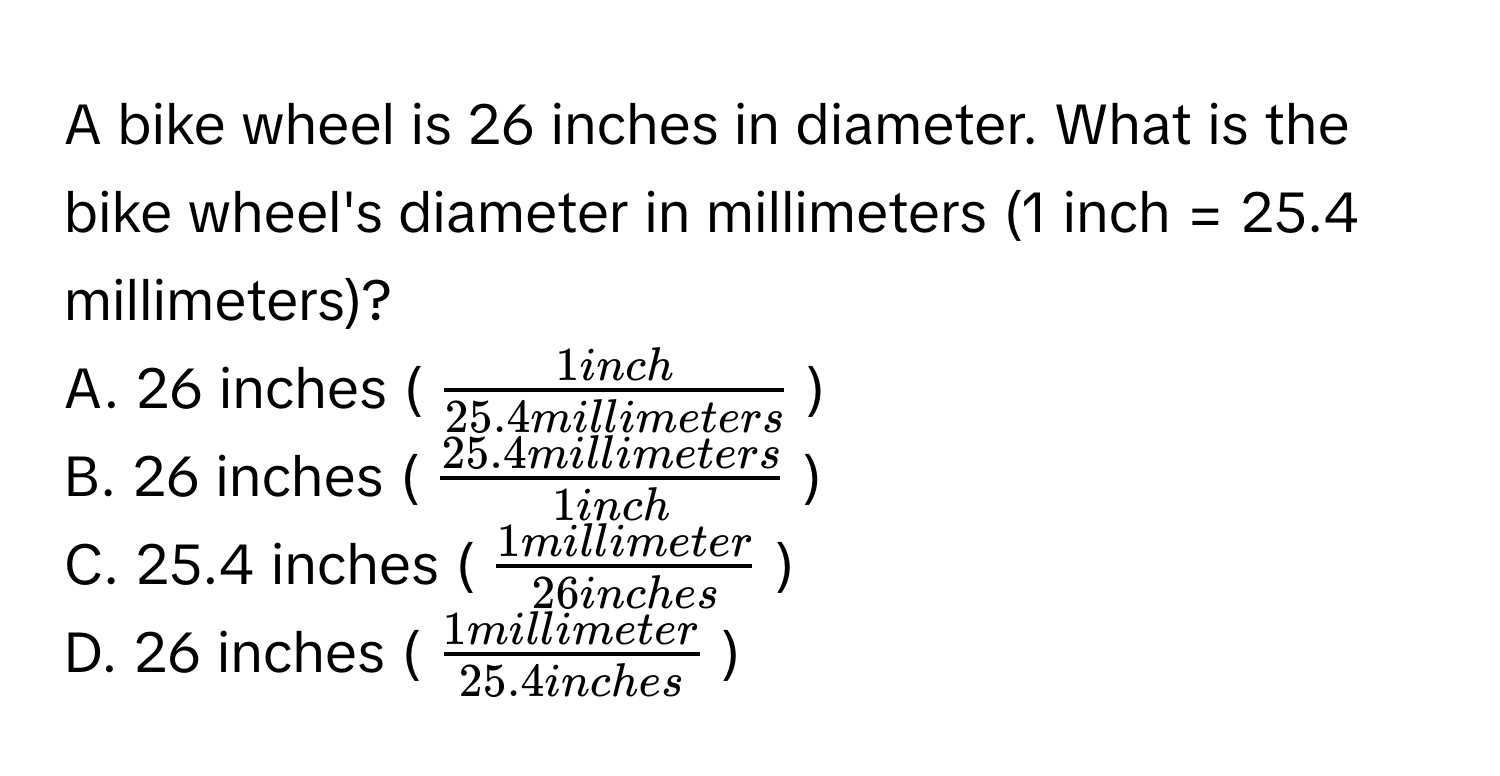 A bike wheel is 26 inches in diameter. What is the bike wheel's diameter in millimeters (1 inch = 25.4 millimeters)? 
A. 26 inches ($ 1inch/25.4millimeters $) 
B. 26 inches ($ (25.4millimeters)/1inch $) 
C. 25.4 inches ($ 1millimeter/26inches $) 
D. 26 inches ($ 1millimeter/25.4inches $)