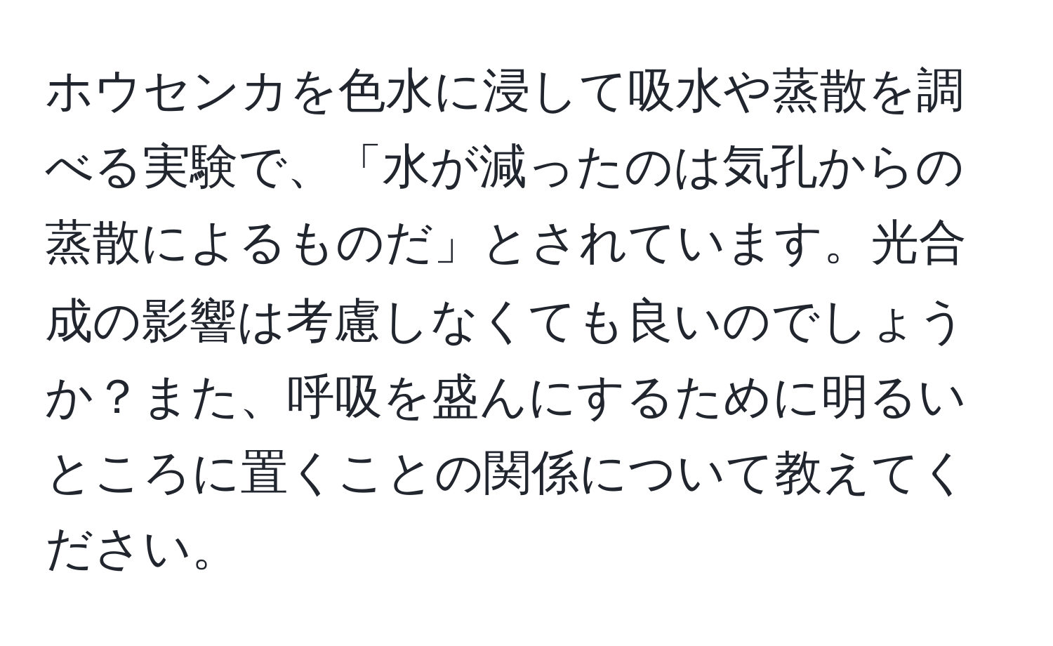 ホウセンカを色水に浸して吸水や蒸散を調べる実験で、「水が減ったのは気孔からの蒸散によるものだ」とされています。光合成の影響は考慮しなくても良いのでしょうか？また、呼吸を盛んにするために明るいところに置くことの関係について教えてください。
