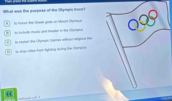 Then press the Submit button.
What was the purpose of the Olympic truce?
A ] to honor the Greek gods on Mount Olympus
B to include music and theater in the Olympics
C to restart the Olympic Games without religious ties
D to stop cities from fighting during the Olympics
REREAD ReReads Left: 4
Prsacy Puls