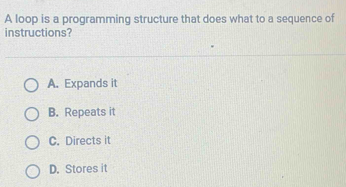 A loop is a programming structure that does what to a sequence of
instructions?
A. Expands it
B. Repeats it
C. Directs it
D. Stores it