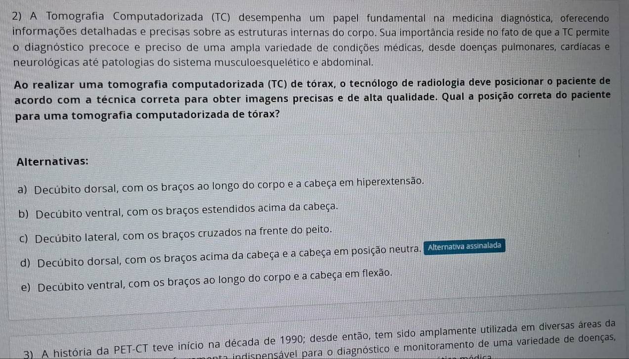 A Tomografia Computadorizada (TC) desempenha um papel fundamental na medicina diagnóstica, oferecendo
informações detalhadas e precisas sobre as estruturas internas do corpo. Sua importância reside no fato de que a TC permite
o diagnóstico precoce e preciso de uma ampla variedade de condições médicas, desde doenças pulmonares, cardíacas e
neurológicas até patologias do sistema musculoesquelético e abdominal.
Ao realizar uma tomografia computadorizada (TC) de tórax, o tecnólogo de radiologia deve posicionar o paciente de
acordo com a técnica correta para obter imagens precisas e de alta qualidade. Qual a posição correta do paciente
para uma tomografia computadorizada de tórax?
Alternativas:
a) Decúbito dorsal, com os braços ao longo do corpo e a cabeça em hiperextensão.
b) Decúbito ventral, com os braços estendidos acima da cabeça.
c) Decúbito lateral, com os braços cruzados na frente do peito.
d) Decúbito dorsal, com os braços acima da cabeça e a cabeça em posição neutra. Alematva assinalada
e) Decúbito ventral, com os braços ao longo do corpo e a cabeça em flexão.
3) A história da PET-CT teve início na década de 1990; desde então, tem sido amplamente utilizada em diversas áreas da
indispensável para o diagnóstico e monitoramento de uma variedade de doenças,