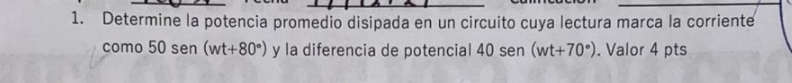 Determine la potencia promedio disipada en un circuito cuya lectura marca la corriente 
como 50 sen (wt+80°) y la diferencia de potencial 40 sen (wt+70°). Valor 4 pts