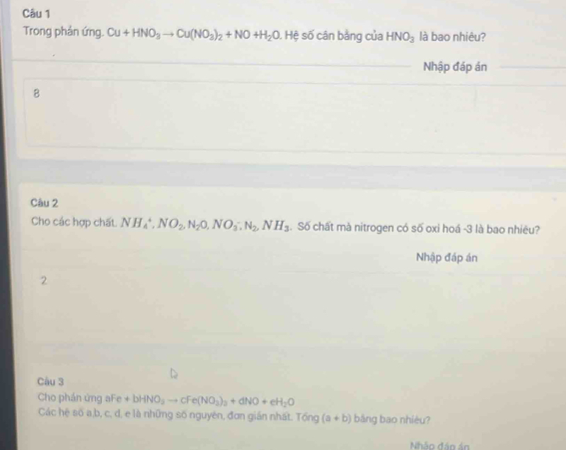 Trong phản ứng. Cu+HNO_3to Cu(NO_3)_2+NO+H_2O , Hệ số cân bằng của HNO_3 là bao nhiêu? 
_Nhập đáp án_ 
_ 
B 
Câu 2 
Cho các hợp chất. NH_4^(+, NO_2), N_2O, NO_3^(-, N_2), NH_3. Số chất mà nitrogen có số oxi hoá -3 là bao nhiêu? 
Nhập đáp án 
2 
Câu 3 
Cho phán ứng aFe +bHNO_3to cFe(NO_3)_3+dNO+eH_2O
Các hệ số a, b, c, d, e là những số nguyên, đơn gián nhất. Tổng (a+b) bāng bao nhiêu? 
Nhảo đảo án