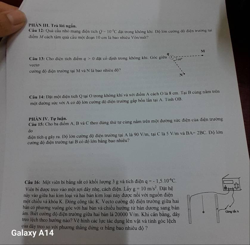 PHÂN III. Trả lời ngắn.
Câu 12: Quả cầu nhỏ mang điện tích Q=10^(-5)C dặt trong không khí. Độ lớn cường độ điện trường tại
điểm M cách tâm quả cầu một đoạn 10 cm là bao nhiêu Vôn/mét?
M
q
Câu 13: Cho diện tích diểm q>0 đặt cổ định trong không khi. Góc giữa 60°
vecto
ường độ điện trường tại M và N là bao nhiêu độ?
N
Cầu 14: Đặt một điện tích Q tại O trong không khí và xét diểm A cách O là 8 cm. Tại B cùng nằm trên
một đường sức với A có độ lớn cường độ điện trường gắp bốn lần tại A. Tính OB.
PHÀN IV. Tự luận.
Câu 15: Cho ba điểm A, B và C theo dúng thứ tự cùng nằm trên một dường sức điện của điện trường
do
diện tích q gây ra. Độ lớn cường độ điện trường tại A là 90 V/m, tại C là 5 V/m và BA=2BC. Độ lớn
cường độ điện trường tại B có độ lớn bằng bao nhiêu?
Câu 16: Một viên bi bằng sắt có khối lượng 3 g và tích điện q=-1,5.10^(-6)C.
Viên bi được treo vào một sợi dây nhẹ, cách điện. Lấy g=10m/s^2 Đặt hệ
vày vào giữa hai kim loại và hai bản kim loại này dược nổi với nguồn điện
một chiều và khóa K. Đóng công tắc K. Vecto cường độ điện trường giữa hai
bản có phương vuông góc với hai bản và chiều hướng từ bản dương sang bản
ảm. Biết cường độ điện trường giữa hai bản là 20000 V/m. Khi cân bằng, dây
treo lệch theo hướng nào? Vẽ hình các lực tác dụng lên vật và tính góc lệch
của dây treo so với phương thắng đứng α bằng bao nhiêu độ ?
Galaxy A14