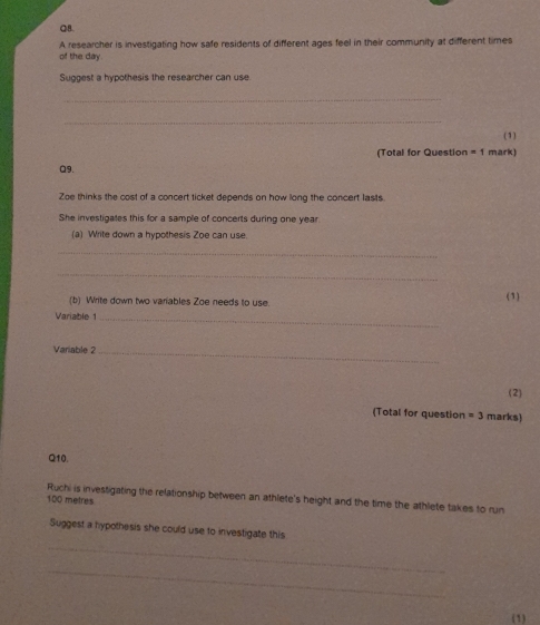 of the day. A researcher is investigating how safe residents of different ages feel in their community at different times 
Suggest a hypothesis the researcher can use. 
_ 
_ 
(1) 
(Total for Question =1 mark) 
Q9. 
Zoe thinks the cost of a concert ticket depends on how long the concert lasts 
She investigates this for a sample of concerts during one year 
(a) Write down a hypothesis Zoe can use. 
_ 
_ 
(b) Write down two variables Zoe needs to use. (1) 
Variable 1_ 
Variable 2_ 
(2) 
(Total for question =3 marks) 
Q10. 
Ruchi is investigating the relationship between an athlete's height and the time the athlete takes to run
100 metres
_ 
Suggest a hypothesis she could use to investigate this 
_ 
(1)