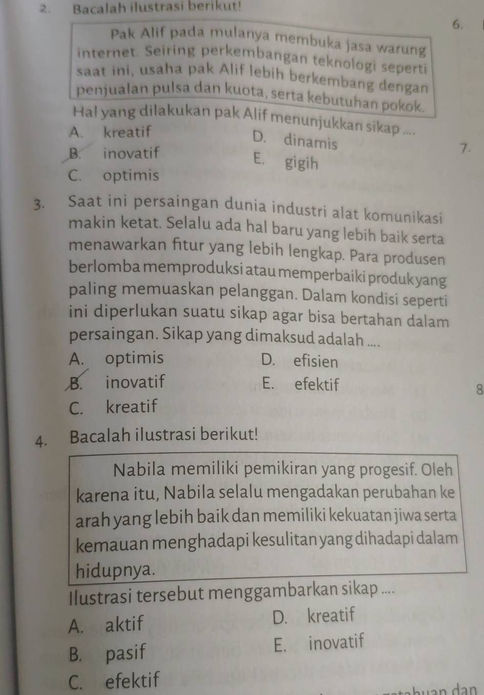 Bacalah ilustrasi berikut!
6.
Pak Alif pada mulanya membuka jasa warung
internet. Seiring perkembangan teknologi seperti
saat ini, usaha pak Alif lebih berkembang dengan
penjualan pulsa dan kuota, serta kebutuhan pokok.
Hal yang dilakukan pak Alif menunjukkan sikap ....
A. kreatif
D. dinamis
B. inovatif
7.
E. gigih
C. optimis
3. Saat ini persaingan dunia industri alat komunikasi
makin ketat. Selalu ada hal baru yang lebih baik serta
menawarkan fitur yang lebih lengkap. Para produsen
berlomba memproduksi atau memperbaiki produk yang
paling memuaskan pelanggan. Dalam kondisi seperti
ini diperlukan suatu sikap agar bisa bertahan dalam
persaingan. Sikap yang dimaksud adalah ....
A. optimis D. efisien
B. inovatif E. efektif
8
C. kreatif
4. Bacalah ilustrasi berikut!
Nabila memiliki pemikiran yang progesif. Oleh
karena itu, Nabila selalu mengadakan perubahan ke
arah yang lebih baik dan memiliki kekuatan jiwa serta
kemauan menghadapi kesulitan yang dihadapi dalam
hidupnya.
Ilustrasi tersebut menggambarkan sikap ....
A. aktif D. kreatif
B. pasif E. inovatif
C. efektif