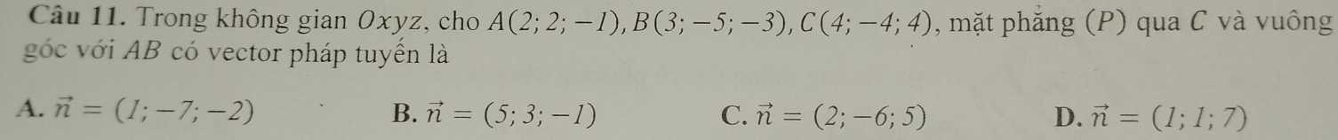 Trong không gian Oxyz, cho A(2;2;-1), B(3;-5;-3), C(4;-4;4) , mặt phăng (P) qua C và vuông
góc với AB có vector pháp tuyển là
A. vector n=(1;-7;-2) B. vector n=(5;3;-1) C. vector n=(2;-6;5) D. vector n=(1;1;7)