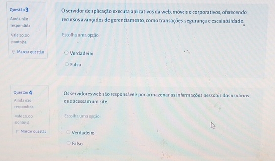 servidor de aplicação executa aplicativos da web, móveis e corporativos, oferecendo
Ainda não recursos avançados de gerenciamento, como transações, segurança e escalabilidade.
respondida
Vale 20.00 Escolha uma opção
ponto(s)
Marcar questão Verdadeiro
Falso
Questão 4 Os servidores web são responsáveis por armazenar as informações pessoais dos usuários
Ainda não que acessam um site.
respondida
Vale 20,00 Escolha uma opção
ponto(s)
Marcar questão Verdadeiro
Falso