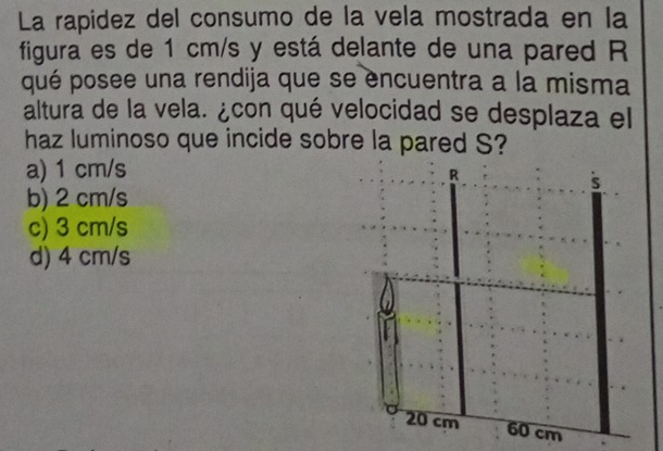 La rapidez del consumo de la vela mostrada en la
figura es de 1 cm/s y está delante de una pared R
qué posee una rendija que se encuentra a la misma
altura de la vela. ¿con qué velocidad se desplaza el
haz luminoso que incide sobre la pared S?
a) 1 cm/s
b) 2 cm/s
c) 3 cm/s
d) 4 cm/s