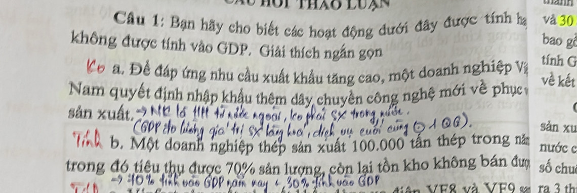 hôi thảo luạn 
wann 
Câu 1: Bạn hãy cho biết các hoạt động đưới đây được tính hạ và 30
bao gò 
không được tính vào GDP. Giải thích ngắn gọn tính G 
Cơ a. Để đáp ứng nhu cầu xuất khẩu tăng cao, một doanh nghiệp Vi 
về kết 
Nam quyết định nhập khậu thêm dây chuyền công nghệ mới về phục 
sản xuất, sàn xu 
. Một doanh nghiệp thép sản xuất 100.000 tấn thép trong năm nước c 
trong đó tiêu thu được 70% sản lượng, còn lại tồn kho không bán đượ số chu
VF8 và VF9 « ra 3 th