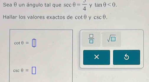 Sea θ un ángulo tal que sec θ = 3/4  y tan θ <0</tex>. 
Hallar los valores exactos de cot θ y csc θ.
cot θ =□
 □ /□   sqrt(□ )
×
csc θ =□