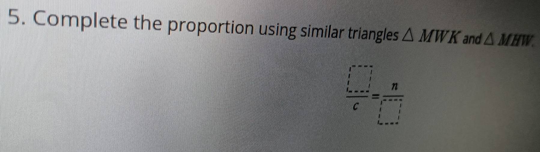 Complete the proportion using similar triangles △ MWK and △ MHW.
 □ /c = n/□  