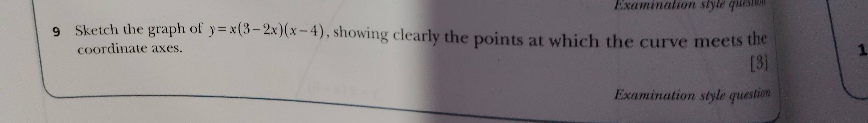 Examination style questión 
9 Sketch the graph of y=x(3-2x)(x-4) , showing clearly the points at which the curve meets the 
coordinate axes. 
1 
[3] 
Examination style question