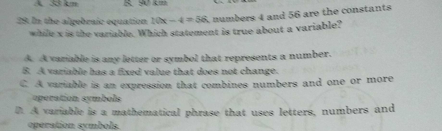 A 33 km B. 90 km
29. In the algebraic equation 10x-4=56 numbers 4 and 56 are the constants 
while x is the variable. Which statement is true about a variable?
A. A variable is any letter or symbol that represents a number.
B. A variable has a fixed value that does not change.
C. A variable is an expression that combines numbers and one or more
operation symbols
D. A variable is a mathematical phrase that uses letters, numbers and
operation symbols.