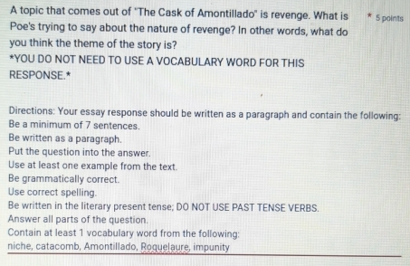 A topic that comes out of ''The Cask of Amontillado'' is revenge. What is 5 points 
Poe's trying to say about the nature of revenge? In other words, what do 
you think the theme of the story is? 
*YOU DO NOT NEED TO USE A VOCABULARY WORD FOR THIS 
RESPONSE.* 
Directions: Your essay response should be written as a paragraph and contain the following: 
Be a minimum of 7 sentences. 
Be written as a paragraph. 
Put the question into the answer. 
Use at least one example from the text. 
Be grammatically correct. 
Use correct spelling. 
Be written in the literary present tense; DO NOT USE PAST TENSE VERBS. 
Answer all parts of the question. 
Contain at least 1 vocabulary word from the following: 
niche, catacomb, Amontillado, Roquelaure, impunity