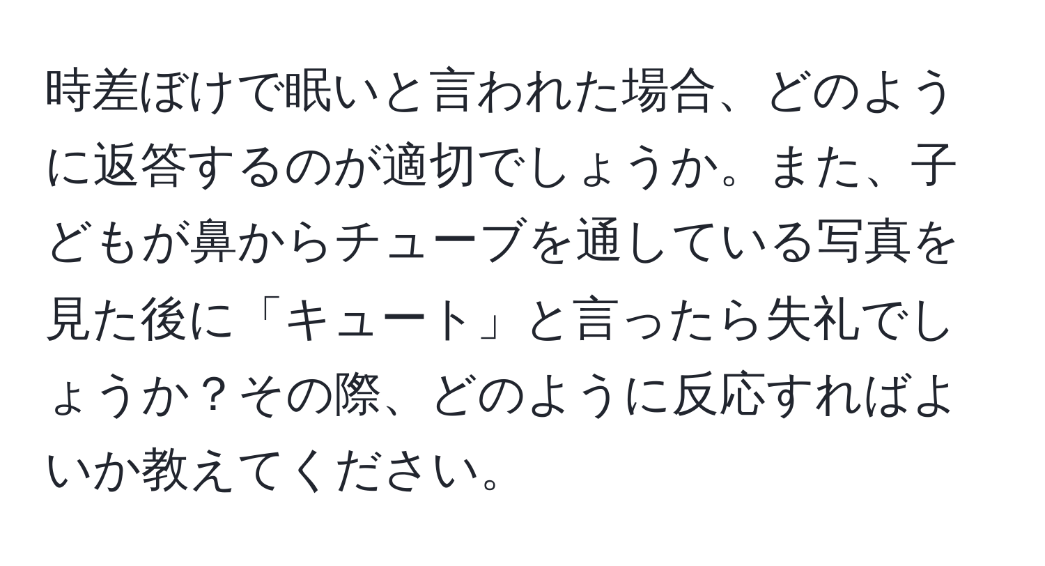 時差ぼけで眠いと言われた場合、どのように返答するのが適切でしょうか。また、子どもが鼻からチューブを通している写真を見た後に「キュート」と言ったら失礼でしょうか？その際、どのように反応すればよいか教えてください。