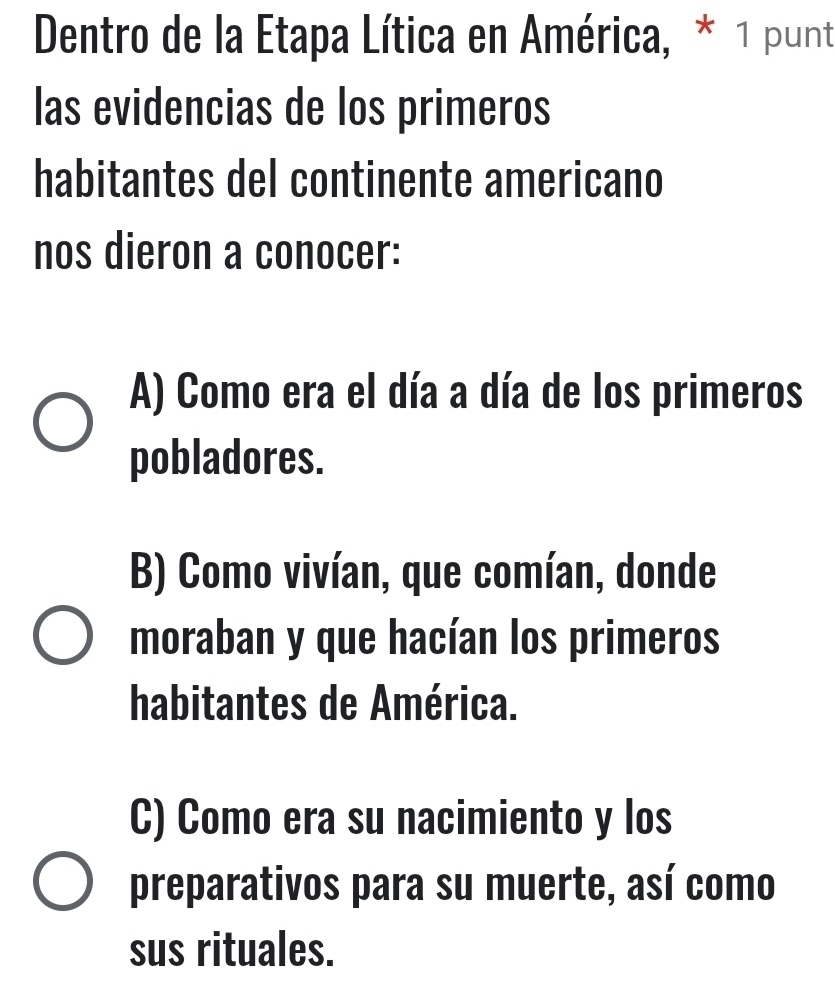 Dentro de la Etapa Lítica en América, * 1 punt
las evidencias de los primeros
habitantes del continente americano
nos dieron a conocer:
A) Como era el día a día de los primeros
pobladores.
B) Como vivían, que comían, donde
moraban y que hacían los primeros
habitantes de América.
C) Como era su nacimiento y los
preparativos para su muerte, así como
sus rituales.