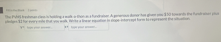 Fill in the Blank 2 points 
The PVHS freshman class is holding a walk-a-thon as a fundraiser. A generous donor has given you $50 towards the fundraiser plus 
pledges $2 for every mile that you walk. Write a linear equation in slope-intercept form to represent the situation.
y= type your answer... x+ type your answer...