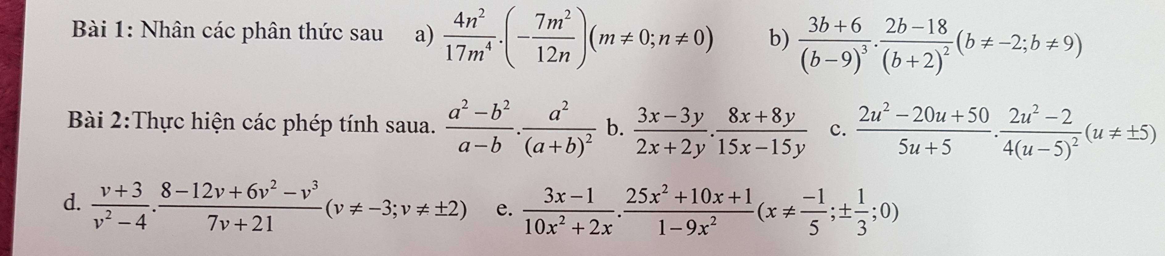 Nhân các phân thức sau a)  4n^2/17m^4 .(- 7m^2/12n )(m!= 0;n!= 0) b) frac 3b+6(b-9)^3· frac 2b-18(b+2)^2(b!= -2;b!= 9)
Bài 2:Thực hiện các phép tính saua.  (a^2-b^2)/a-b .frac a^2(a+b)^2 b.  (3x-3y)/2x+2y . (8x+8y)/15x-15y  c.  (2u^2-20u+50)/5u+5 · frac 2u^2-24(u-5)^2(u!= ± 5)
d.  (v+3)/v^2-4 ·  (8-12v+6v^2-v^3)/7v+21 (v!= -3; v!= ± 2) e.  (3x-1)/10x^2+2x . (25x^2+10x+1)/1-9x^2 (x!=  (-1)/5 ;±  1/3 ;0)