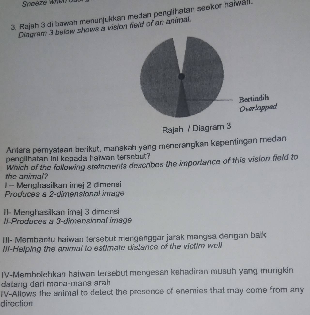 Sneeze when au. 
3. Rajah 3 di bawah menunjukkan medan penglihatan seekor haiwah. 
Diagram 3 below shows a vision field of an animal. 
Antara pernyataan berikut, manakah yang menerangkan kepentingan medan 
penglihatan ini kepada haiwan tersebut? 
Which of the following statements describes the importance of this vision field to 
the animal? 
1 - Menghasilkan imej 2 dimensi 
Produces a 2 -dimensional image 
II- Menghasilkan imej 3 dimensi 
Il-Produces a 3 -dimensional image 
III- Membantu haiwan tersebut menganggar jarak mangsa dengan baik 
III-Helping the animal to estimate distance of the victim well 
IV-Membolehkan haiwan tersebut mengesan kehadiran musuh yang mungkin 
datang dari mana-mana arah 
IV-Allows the animal to detect the presence of enemies that may come from any 
direction