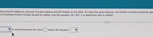 here are 34 nickels on one pan of a pan balance and 28 nickels on the other. To make the pans balance, Levi thinks 4 nickels should be add 
nd Charlotte thinks 6 nickels should be added. Use the equation 34=28+n to determine who is correct. 
is correct because the value □ makes the equation 7_ 