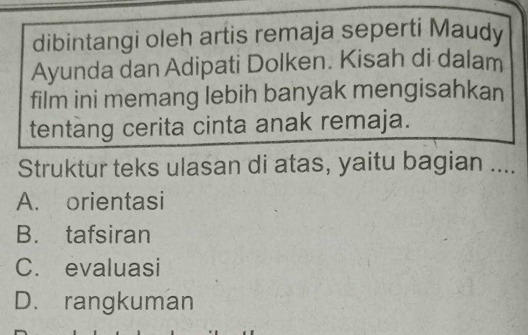 dibintangi oleh artis remaja seperti Maudy
Ayunda dan Adipati Dolken. Kisah di dalam
film ini memang lebih banyak mengisahkan
tentang cerita cinta anak remaja.
Struktur teks ulasan di atas, yaitu bagian ...
A. orientasi
B. tafsiran
C. evaluasi
D. rangkuman