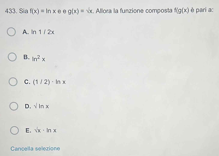 Sia f(x)=ln x e e g(x)=sqrt(x). Allora la funzione composta f(g(x) è pari a:
A. 1 n1/2x
B. ln^2x
C. (1/2)· ln x
D. sqrt()ln x
E. sqrt(x)· ln x
Cancella selezione