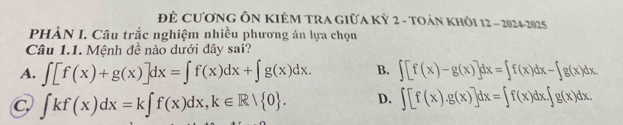 ĐÊ CươNG ÔN KIÊM TRA GIữA Kỳ 2 - TOáN KHÔI 12 - 2024-2025
PHÀN I. Câu trắc nghiệm nhiều phương án lựa chọn
Câu 1.1. Mệnh đề nào dưới đây sai?
B.
A. ∈t [f(x)+g(x)]dx=∈t f(x)dx+∈t g(x)dx. ∈t [f(x)-g(x)]dx=∈t f(x)dx-∈t g(x)dx.
C ∈t kf(x)dx=k∈t f(x)dx, k∈ R/ 0.
D. ∈t [f(x).g(x)]dx=∈t f(x)dx.∈t g(x)dx.