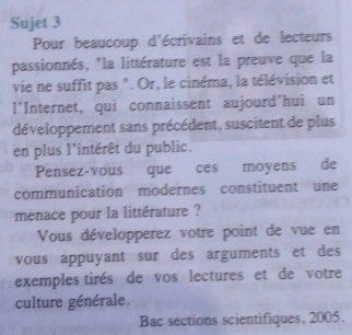 Sujet 3 
Pour beaucoup d'écrivains et de lecteurs 
passionnés, "la littérature est la preuve que la 
vie ne suffit pas ". Or, le cinéma, la télévision et 
l'Internet, qui connaissent aujourd'hui un 
développement sans précédent, suscitent de plus 
en plus l'intérêt du public. 
Pensez-vous que ces moyens de 
communication modernes constituent une 
menace pour la littérature ? 
Vous développerez votre point de vue en 
vous appuyant sur des arguments et des 
exemples tirés de vos lectures et de votre 
culture générale. 
Bac sections scientifiques, 2005.