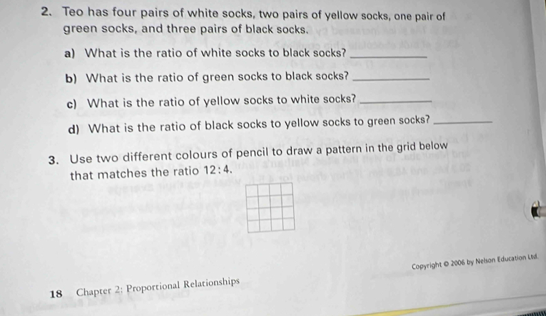 Teo has four pairs of white socks, two pairs of yellow socks, one pair of 
green socks, and three pairs of black socks. 
a) What is the ratio of white socks to black socks?_ 
b) What is the ratio of green socks to black socks?_ 
c) What is the ratio of yellow socks to white socks?_ 
d) What is the ratio of black socks to yellow socks to green socks?_ 
3. Use two different colours of pencil to draw a pattern in the grid below 
that matches the ratio 12:4. 
18 Chapter 2: Proportional Relationships Copyright © 2006 by Neison Education Ltd.