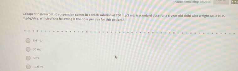 Pause Remaining: 08:20:00
Gabapentin (Neurontin) suspension comes in a stock solution of 250 mg/5 mL. A standard dose for a 6-year-old child who weighs 60 lb is 25
mg/kg/day. Which of the following is the dose per day for this patient?
8.4 mL
30 mL
5 mL
13.6 mL