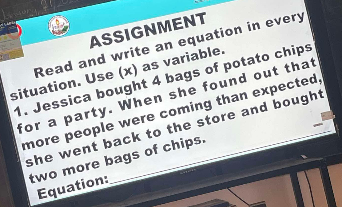 enyar 
Y LABE 
ASSIGNMENT 
Read and write an equation in every 
situation. Use (x) as variable. 
1. Jessica bought 4 bags of potato chips 
for a party. When she found out that 
more people were coming than expected, 
she went back to the store and bough. 
two more bags of chips. 
Equation: