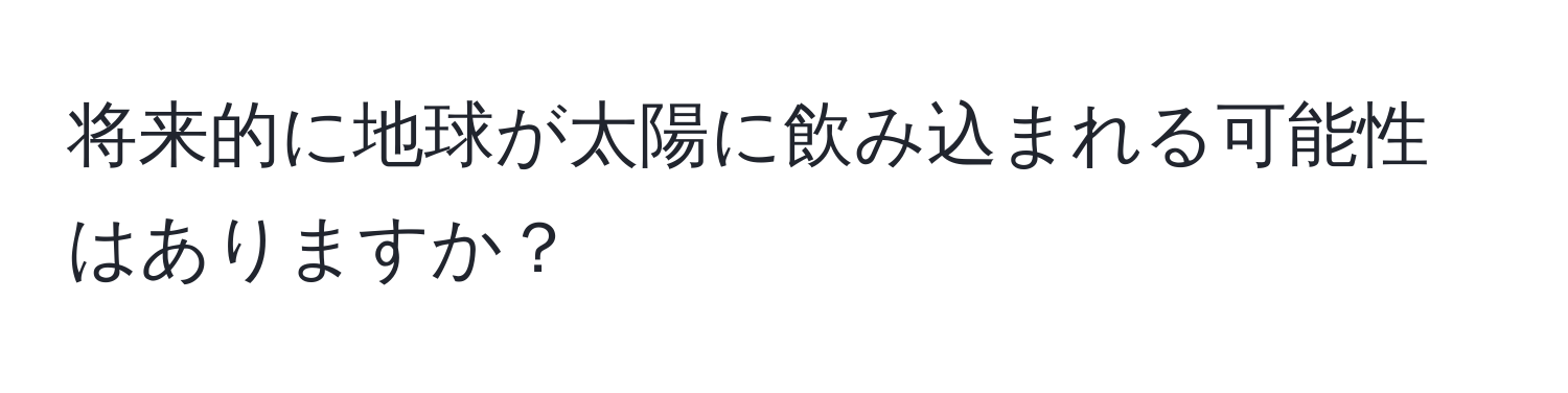 将来的に地球が太陽に飲み込まれる可能性はありますか？