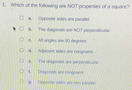 Which of the following are NOT properties of a square?
a. Opposite sides are parallel.
b. The diagonals are NOT perpendicular.
c. All angles are 90 degrees.
d. Adjacent sides are congruent.
e. The diagonals are perpendicular.
f. Diagonals are congruent
g. Opposite sides are non-parallel.