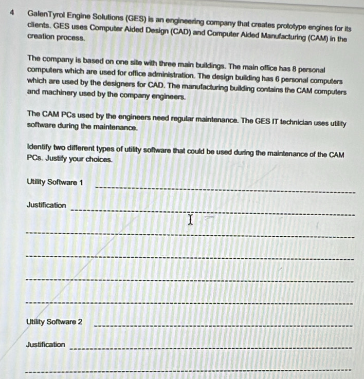GalenTyrol Engine Solutions (GES) is an engineering company that creates prototype engines for its 
clients. GES uses Computer Aided Design (CAD) and Computer Aided Manufacturing (CAM) in the 
creation process. 
The company is based on one site with three main buildings. The main office has 8 personal 
computers which are used for office administration. The design building has 6 personal computers 
which are used by the designers for CAD. The manufacturing building contains the CAM computers 
and machinery used by the company engineers. 
The CAM PCs used by the engineers need regular maintenance. The GES IT technician uses utility 
software during the maintenance. 
ldentify two different types of utility software that could be used during the maintenance of the CAM 
PCs. Justify your choices. 
_ 
Utility Software 1 
_ 
Justification 
_ 
_ 
_ 
_ 
Utility Software 2_ 
Justification_ 
_