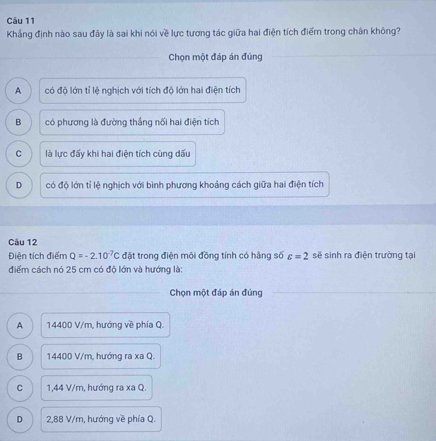 Khẳng định nào sau đây là sai khi nói về lực tương tác giữa hai điện tích điểm trong chân không?
Chọn một đáp án đúng
A có độ lớn tỉ lệ nghịch với tích độ lớn hai điện tích
B có phương là đường thẳng nối hai điện tích
C là lực đấy khi hai điện tích cùng dấu
D có độ lớn tỉ lệ nghịch với bình phương khoảng cách giữa hai điện tích
Câu 12
Điện tích điểm Q=-2.10^(-7)C đặt trong điện môi đồng tính có hãng số varepsilon =2 sẽ sinh ra điện trường tại
điểm cách nó 25 cm có độ lớn và hướng là:
Chọn một đáp án đúng
A 14400 V/m, hướng về phía Q.
B 14400 V/m, hướng ra xa Q.
C 1,44 V/m, hướng ra xa Q.
D 2,88 V/m, hướng về phía Q.