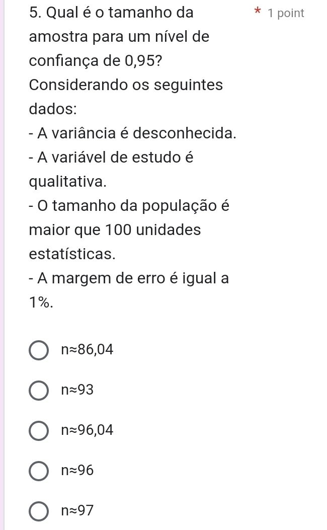 Qual é o tamanho da 1 point
amostra para um nível de
confiança de 0,95?
Considerando os seguintes
dados:
- A variância é desconhecida.
- A variável de estudo é
qualitativa.
- O tamanho da população é
maior que 100 unidades
estatísticas.
- A margem de erro é igual a
1%.
napprox 86,04
napprox 93
napprox 96,04
napprox 96
napprox 97