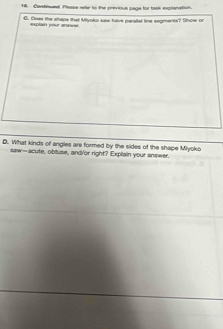 Continued. Please refer to the previous page for task explanation. 
C. Does the shape that Miyoko saw have parallel line segments? Show or 
explain your answer. 
D. What kinds of angles are formed by the sides of the shape Miyoko 
saw—acute, obtuse, and/or right? Explain your answer.