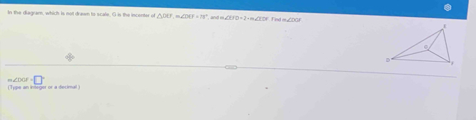 In the diagram, which is not drawn to scale, G is the incenter of △ DEF, m∠ DEF=78° and m∠ EFD=2+m∠ EDF Find m∠ DGF
m∠ DGF=□°
(Type an integer or a decimal )