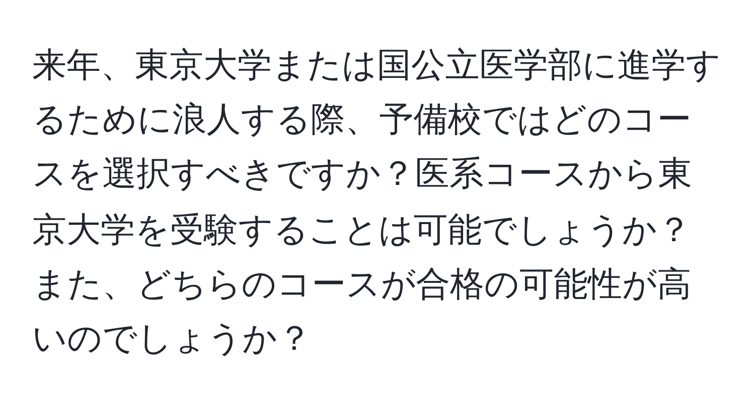 来年、東京大学または国公立医学部に進学するために浪人する際、予備校ではどのコースを選択すべきですか？医系コースから東京大学を受験することは可能でしょうか？また、どちらのコースが合格の可能性が高いのでしょうか？