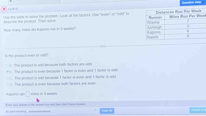 () 4.6.IP-9 Question Help
Use the table to solve the problem. Look at the factors. Use "even" or "odd" to
describe the product. Then solve. k
How many miles did Kapono run in 3 weeks? 
Is the product even or odd?
A. The product is odd because both factors are odd.
B. The product is even because 1 factor is even and 1 factor is odd.
C. The product is odd because 1 factor is even and 1 factor is odd.
D. The product is even because both factors are even.
Kapono ran □ miles in 3 weeks.
Enter your answer in the answer box and then click Check Answer.
All parts showing Clear All Check Ans