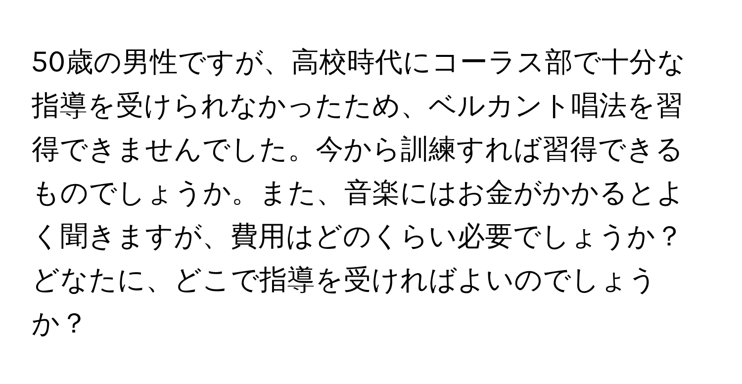 50歳の男性ですが、高校時代にコーラス部で十分な指導を受けられなかったため、ベルカント唱法を習得できませんでした。今から訓練すれば習得できるものでしょうか。また、音楽にはお金がかかるとよく聞きますが、費用はどのくらい必要でしょうか？どなたに、どこで指導を受ければよいのでしょうか？