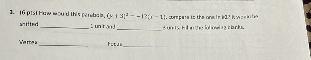 How would this parabola, (y+3)^2=-12(x-1) , compare to the one in # 2? It would be 
shifted _ 1 unit and _ 3 units. Fill in the following blanks. 
_ 
Vertex _Focus