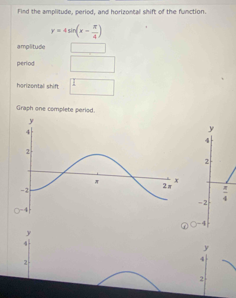 Find the amplitude, period, and horizontal shift of the function.
y=4sin (x- π /4 )
amplitude^(□) 
() 
period 
□  
horizontal shift I 
Graph one complete period.
y
4
2
 π /4 
-2
) -4
y
4
y
2
4
2