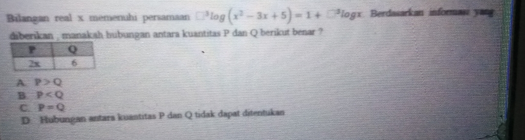 Bilangan real x memenuhi persamaan □^3log (x^2-3x+5)=1+□^3log x Berdasarkan informası yang
diberikan , manakah hubungan antara kuantitas P dan Q berikut benar ?
A P>Q
B P
C. P=Q
D Hubungan antara kuantitas P dan Q tidak dapat ditentukan