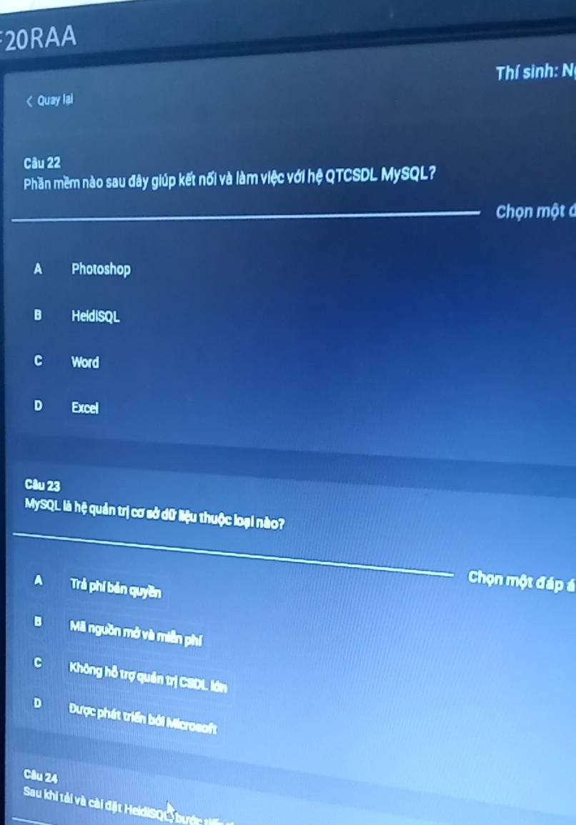 20RAA
Thí sinh: N
< Quay lai
Câu 22
Phần mềm nào sau đây giúp kết nối và làm việc với hệ QTCSDL MySQL?
_Chọn một á
 A Photoshop
B HeldiSQL
c Word
D Excel
Câu 23
MySQL là hệ quản trị cơ sở dữ liệu thuộc loại nào?
_
Chọn một đáp á
A Trả phí bản quyền
B Mã nguồn mở và miễn phí
CKhông hỗ trợ quản trị CSDL lớn
D Được phát triển bởi Microsoft
Câu 24
Sau khi tải và cài đặt HeldiSQL bướ tế