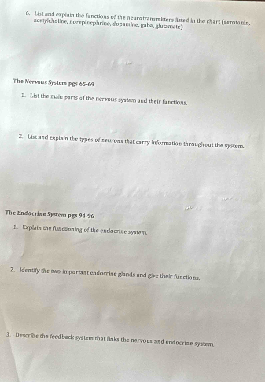 List and explain the functions of the neurotransmitters listed in the chart (serotonin, 
acetylcholine, norepinephrine, dopamine, gaba, glutamate) 
The Nervous System pgs 65-69 
1. List the main parts of the nervous system and their functions. 
2. List and explain the types of neurons that carry information throughout the system. 
The Endocrine System pgs 94-96 
1. Explain the functioning of the endocrine system. 
2. Identify the two important endocrine glands and give their functions. 
3. Describe the feedback system that links the nervous and endocrine system.