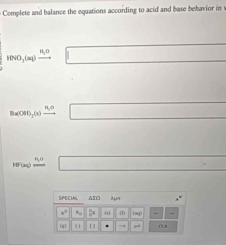 Complete and balance the equations according to acid and base behavior in v
HNO_3(aq)xrightarrow H_2O □ □  ()()(()(()(()()))
Ba(OH)_2(s)xrightarrow H_2O □
HF(aq)leftharpoons □ 
SPECIAL △ sumlimits Omega λμπ
x^(□) x_0 _(□)^(□)x (s) (1) (aq) ← 
(g) ( ) [ ] CLR